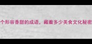 10个形容香甜的成语藏着多少美食文化秘密