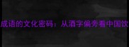 米酒与成语的文化密码从酒字偏旁看中国饮食智慧