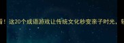 玩什么日带娃必看这20个成语游戏让传统文化秒变亲子时光轻松get古风智慧