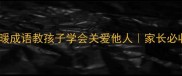 关爱教育必读20个温暖成语教孩子学会关爱他人家长必收藏的成语启蒙指南