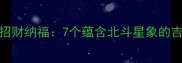 七的成语吉利用于招财纳福7个蕴含北斗星象的吉祥成语及文化传承
