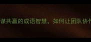 同舟共济与谋共赢的成语智慧如何让团队协作效率翻倍
