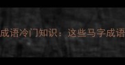 马字偏旁的20个成语冷门知识这些马字成语竟暗藏千年智慧