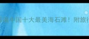 海石奇观带你看遍中国十大最美海石滩附旅行攻略拍照技巧